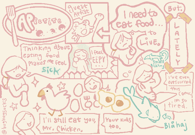 A comic with about eight organic panels. The first is a title, saying “ap-petite.” The second panel shows the guest artist, my brother. The next shows me saying that I need to eat to live, but that I've been feeling sick when I think about eating food. I also feel tired. I can eat Mr. Chicken and his kids, tho. There's a couple blåhaj, and the whole thing was made by @bugboysocks.
